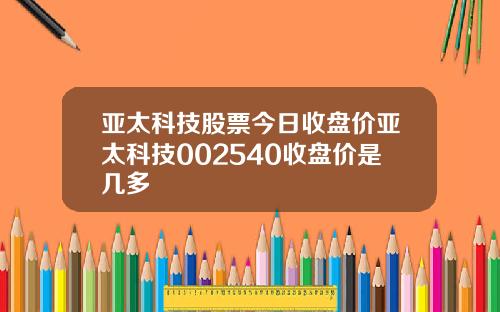 亚太科技股票今日收盘价亚太科技002540收盘价是几多