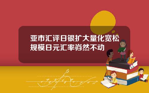 亚市汇评日银扩大量化宽松规模日元汇率岿然不动