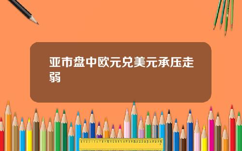 亚市盘中欧元兑美元承压走弱