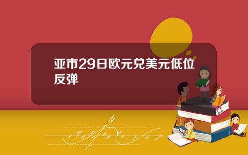 亚市29日欧元兑美元低位反弹