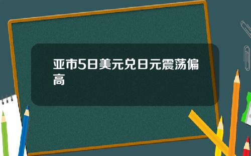 亚市5日美元兑日元震荡偏高