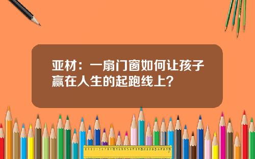亚材：一扇门窗如何让孩子赢在人生的起跑线上？