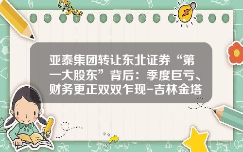 亚泰集团转让东北证券“第一大股东”背后：季度巨亏、财务更正双双乍现-吉林金塔投资有限公司
