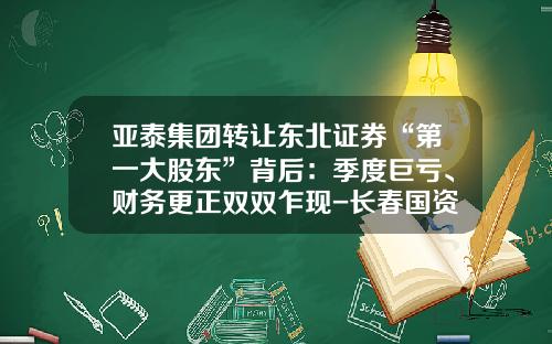 亚泰集团转让东北证券“第一大股东”背后：季度巨亏、财务更正双双乍现-长春国资委上市公司