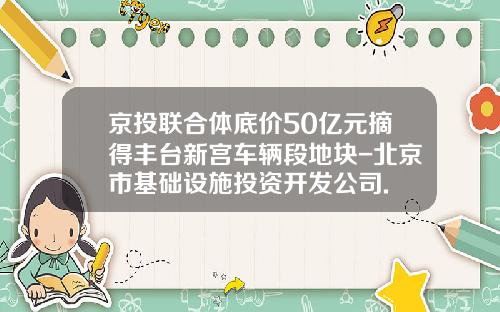 京投联合体底价50亿元摘得丰台新宫车辆段地块-北京市基础设施投资开发公司.