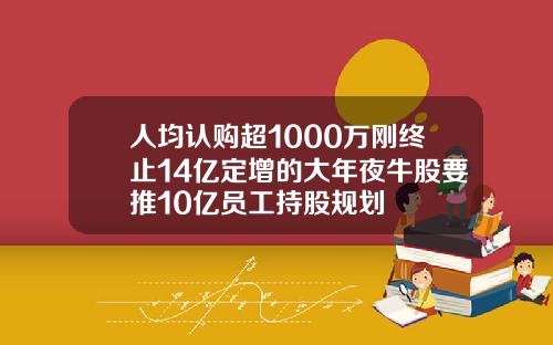 人均认购超1000万刚终止14亿定增的大年夜牛股要推10亿员工持股规划
