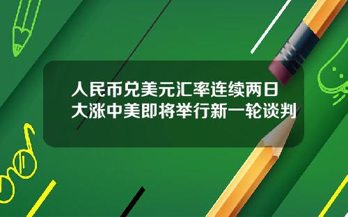 人民币兑美元汇率连续两日大涨中美即将举行新一轮谈判