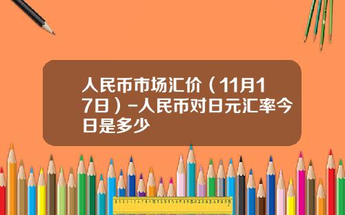 人民币市场汇价（11月17日）-人民币对日元汇率今日是多少