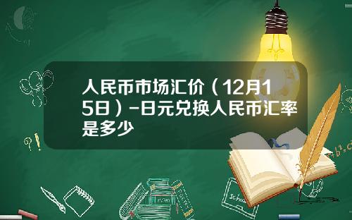 人民币市场汇价（12月15日）-日元兑换人民币汇率是多少