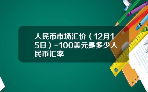 人民币市场汇价（12月15日）-100美元是多少人民币汇率
