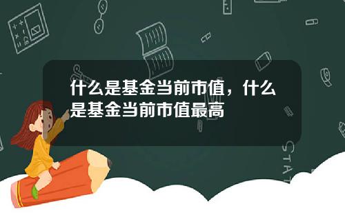 什么是基金当前市值，什么是基金当前市值最高