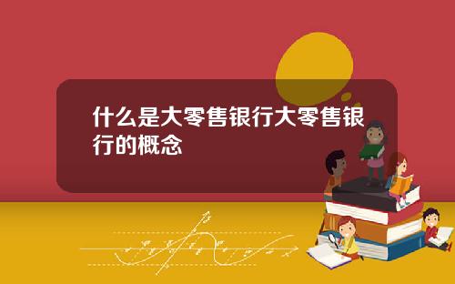 什么是大零售银行大零售银行的概念
