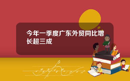 今年一季度广东外贸同比增长超三成