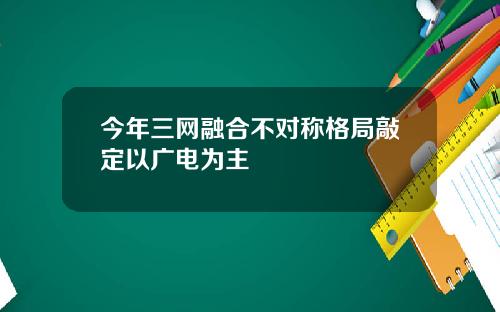 今年三网融合不对称格局敲定以广电为主