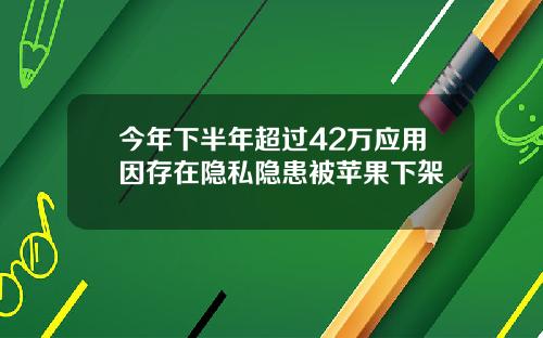 今年下半年超过42万应用因存在隐私隐患被苹果下架