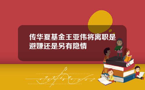 传华夏基金王亚伟将离职是避嫌还是另有隐情