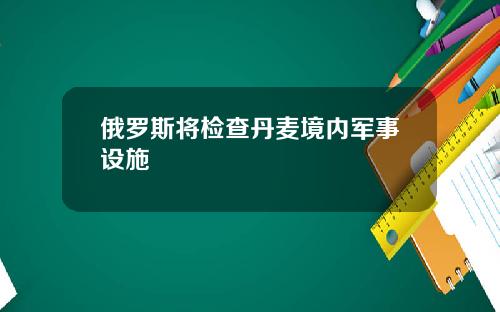 俄罗斯将检查丹麦境内军事设施