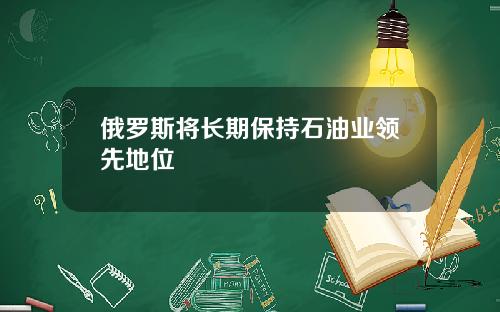 俄罗斯将长期保持石油业领先地位