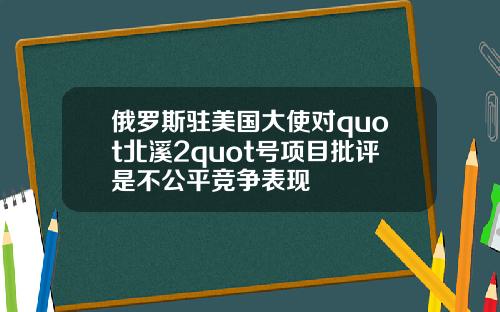 俄罗斯驻美国大使对quot北溪2quot号项目批评是不公平竞争表现
