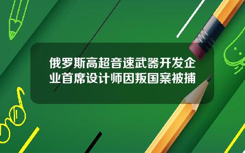 俄罗斯高超音速武器开发企业首席设计师因叛国案被捕