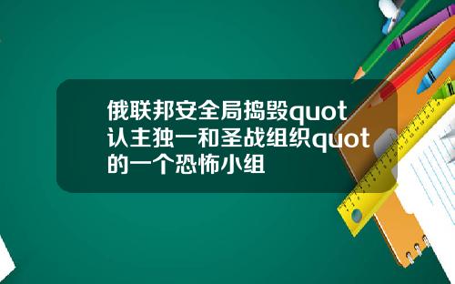 俄联邦安全局捣毁quot认主独一和圣战组织quot的一个恐怖小组