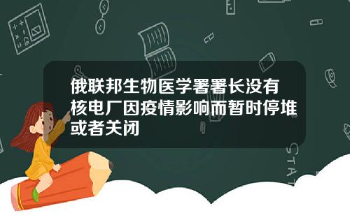 俄联邦生物医学署署长没有核电厂因疫情影响而暂时停堆或者关闭