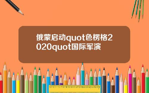 俄蒙启动quot色楞格2020quot国际军演