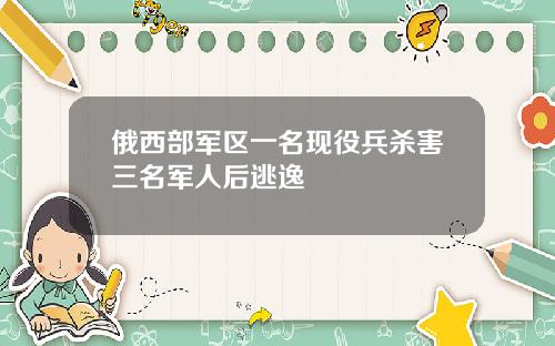 俄西部军区一名现役兵杀害三名军人后逃逸