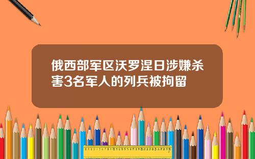 俄西部军区沃罗涅日涉嫌杀害3名军人的列兵被拘留