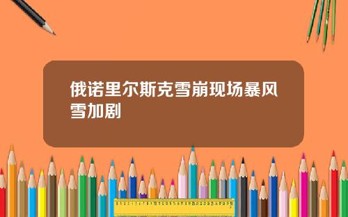 俄诺里尔斯克雪崩现场暴风雪加剧