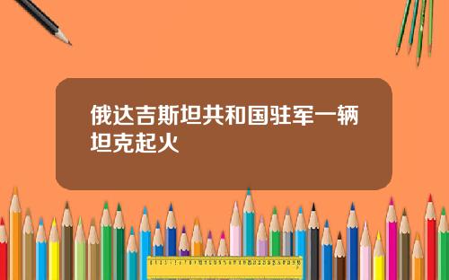 俄达吉斯坦共和国驻军一辆坦克起火
