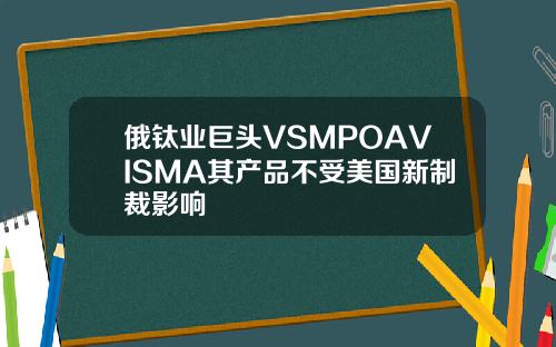 俄钛业巨头VSMPOAVISMA其产品不受美国新制裁影响