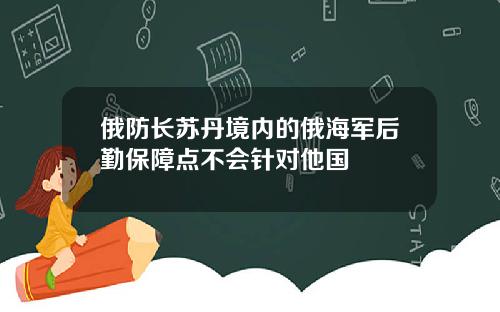 俄防长苏丹境内的俄海军后勤保障点不会针对他国
