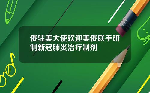 俄驻美大使欢迎美俄联手研制新冠肺炎治疗制剂
