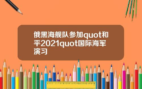 俄黑海舰队参加quot和平2021quot国际海军演习