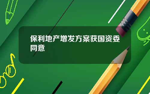 保利地产增发方案获国资委同意