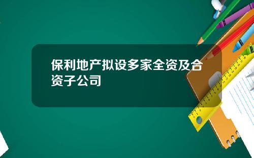保利地产拟设多家全资及合资子公司