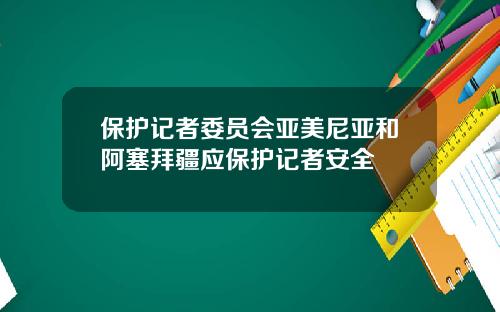 保护记者委员会亚美尼亚和阿塞拜疆应保护记者安全