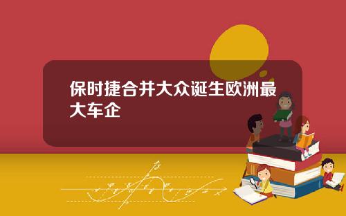 保时捷合并大众诞生欧洲最大车企