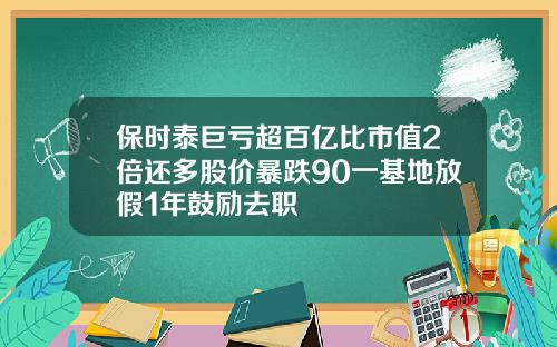 保时泰巨亏超百亿比市值2倍还多股价暴跌90一基地放假1年鼓励去职