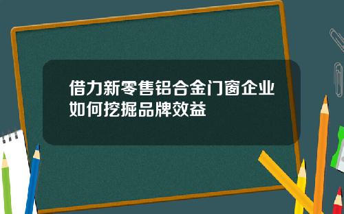 借力新零售铝合金门窗企业如何挖掘品牌效益