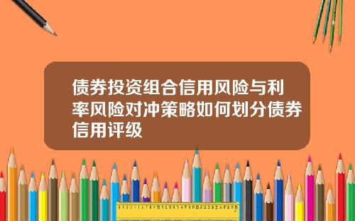 债券投资组合信用风险与利率风险对冲策略如何划分债券信用评级