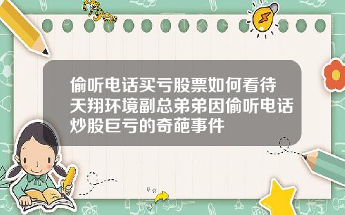 偷听电话买亏股票如何看待天翔环境副总弟弟因偷听电话炒股巨亏的奇葩事件
