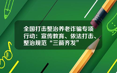 全国打击整治养老诈骗专项行动：宣传教育、依法打击、整治规范“三箭齐发”