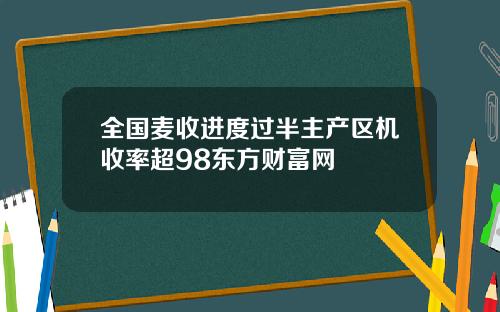 全国麦收进度过半主产区机收率超98东方财富网