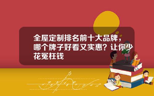 全屋定制排名前十大品牌，哪个牌子好看又实惠？让你少花冤枉钱
