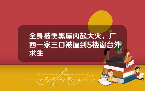 全身被熏黑屋内起大火，广西一家三口被逼到5楼窗台外求生