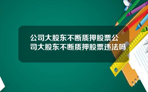 公司大股东不断质押股票公司大股东不断质押股票违法吗
