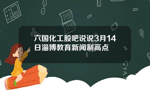 六国化工股吧说说3月14日淄博教育新闻制高点