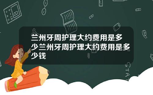 兰州牙周护理大约费用是多少兰州牙周护理大约费用是多少钱